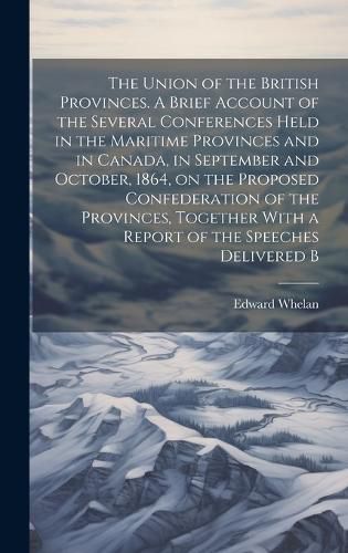 Cover image for The Union of the British Provinces. A Brief Account of the Several Conferences Held in the Maritime Provinces and in Canada, in September and October, 1864, on the Proposed Confederation of the Provinces, Together With a Report of the Speeches Delivered B