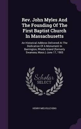 Cover image for REV. John Myles and the Founding of the First Baptist Church in Massachusetts: An Historical Address Delivered at the Dedication of a Monument in Barrington, Rhode Island (Formerly Swansea, Mass.) June 17, 1905