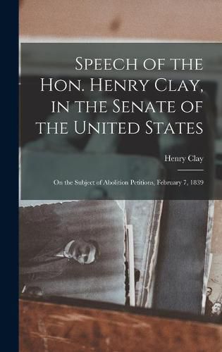 Cover image for Speech of the Hon. Henry Clay, in the Senate of the United States: on the Subject of Abolition Petitions, February 7, 1839