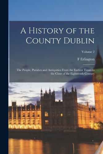 Cover image for A History of the County Dublin; the People, Parishes and Antiquities From the Earliest Times to the Close of the Eighteenth Century; Volume 2
