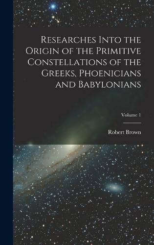 Cover image for Researches Into the Origin of the Primitive Constellations of the Greeks, Phoenicians and Babylonians; Volume 1