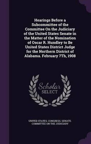 Cover image for Hearings Before a Subcommittee of the Committee on the Judiciary of the United States Senate in the Matter of the Nomination of Oscar R. Hundley to Be United States District Judge for the Northern District of Alabama. February 7th, 1908