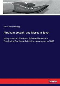 Cover image for Abraham, Joseph, and Moses in Egypt: being a course of lectures delivered before the Theological Seminary, Princeton, New Jersey in 1887