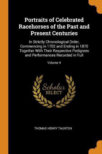 Cover image for Portraits of Celebrated Racehorses of the Past and Present Centuries: In Strictly Chronological Order, Commencing in 1702 and Ending in 1870 Together with Their Respective Pedigrees and Performances Recorded in Full; Volume 4