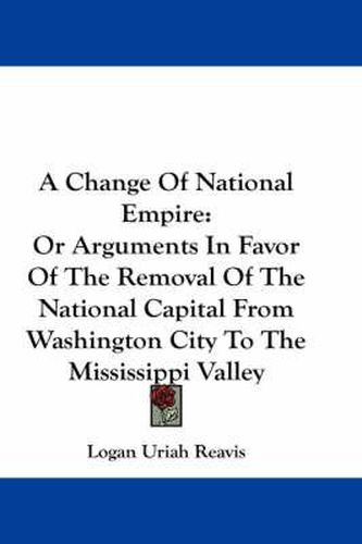 Cover image for A Change of National Empire: Or Arguments in Favor of the Removal of the National Capital from Washington City to the Mississippi Valley