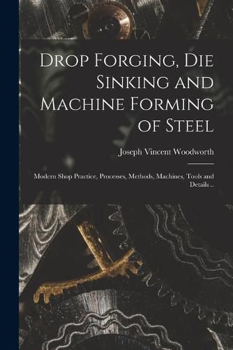 Cover image for Drop Forging, die Sinking and Machine Forming of Steel; Modern Shop Practice, Processes, Methods, Machines, Tools and Details ..