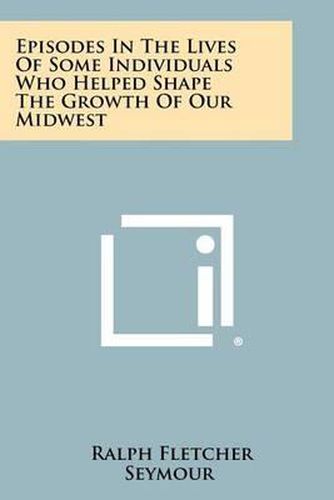 Episodes in the Lives of Some Individuals Who Helped Shape the Growth of Our Midwest