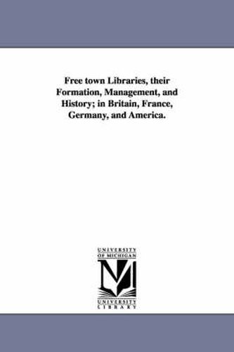 Cover image for Free town Libraries, their Formation, Management, and History; in Britain, France, Germany, and America.