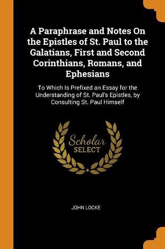 Cover image for A Paraphrase and Notes on the Epistles of St. Paul to the Galatians, First and Second Corinthians, Romans, and Ephesians: To Which Is Prefixed an Essay for the Understanding of St. Paul's Epistles, by Consulting St. Paul Himself