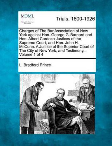 Charges of the Bar Association of New York Against Hon. George G. Barnard and Hon. Albert Cardozo Justices of the Supreme Court, and Hon. John H. McCunn. a Justice of the Superior Court of the City of New York, and Testimony... Volume 1 of 4