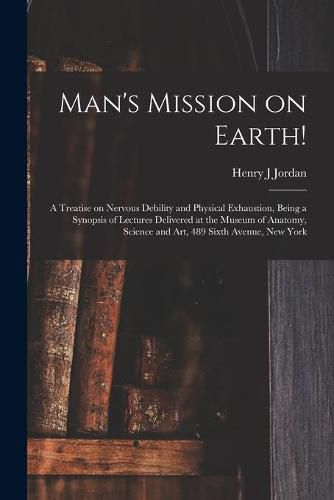 Man's Mission on Earth!: a Treatise on Nervous Debility and Physical Exhaustion, Being a Synopsis of Lectures Delivered at the Museum of Anatomy, Science and Art, 489 Sixth Avenue, New York