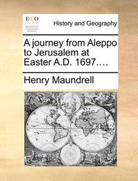 Cover image for A Journey from Aleppo to Jerusalem at Easter A.D. 1697....