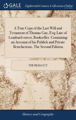 Cover image for A True Copy of the Last Will and Testament of Thomas Guy, Esq; Late of Lombard-street, Bookseller. Containing an Account of his Publick and Private Benefactions. The Second Edition