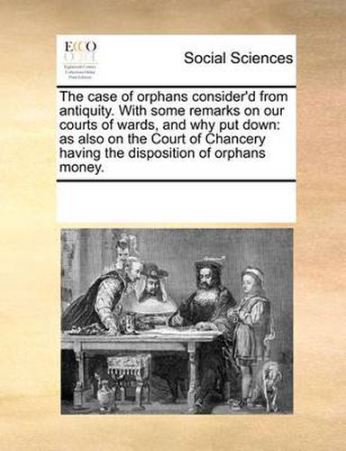 Cover image for The Case of Orphans Consider'd from Antiquity. with Some Remarks on Our Courts of Wards, and Why Put Down: As Also on the Court of Chancery Having the Disposition of Orphans Money.