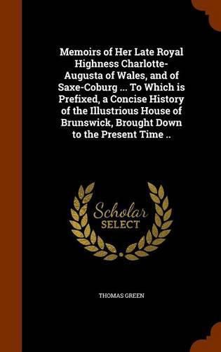 Cover image for Memoirs of Her Late Royal Highness Charlotte-Augusta of Wales, and of Saxe-Coburg ... to Which Is Prefixed, a Concise History of the Illustrious House of Brunswick, Brought Down to the Present Time ..