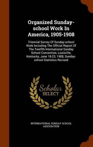 Cover image for Organized Sunday-School Work in America, 1905-1908: Triennial Survey of Sunday-School Work Including the Official Report of the Twelfth International Sunday School Convention, Louisville, Kentucky, June 18-23, 1908, Sunday-School Statistics Revised