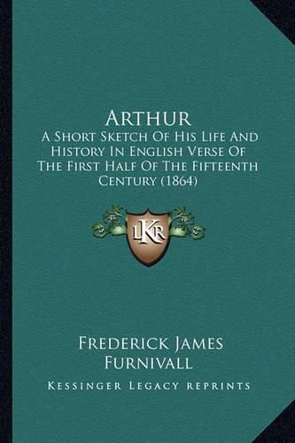 Arthur: A Short Sketch of His Life and History in English Verse of the First Half of the Fifteenth Century (1864)