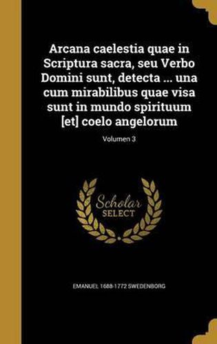 Arcana Caelestia Quae in Scriptura Sacra, Seu Verbo Domini Sunt, Detecta ... Una Cum Mirabilibus Quae Visa Sunt in Mundo Spirituum [Et] Coelo Angelorum; Volumen 3