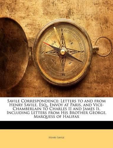 Savile Correspondence: Letters to and from Henry Savile, Esq., Envoy at Paris, and Vice-Chamberlain to Charles II and James II, Including Letters from His Brother George, Marquess of Halifax