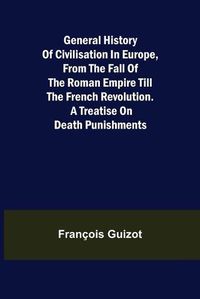 Cover image for General History of Civilisation in Europe, From the Fall of the Roman Empire Till the French Revolution. A Treatise on Death Punishments.