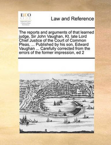 Cover image for The Reports and Arguments of That Learned Judge, Sir John Vaughan, Kt. Late Lord Chief Justice of the Court of Common Pleas, ... Published by His Son, Edward Vaughan ... Carefully Corrected from the Errors of the Former Impression, Ed 2