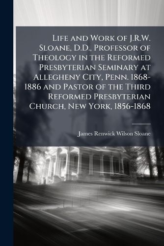 Cover image for Life and Work of J.R.W. Sloane, D.D., Professor of Theology in the Reformed Presbyterian Seminary at Allegheny City, Penn. 1868-1886 and Pastor of the Third Reformed Presbyterian Church, New York, 1856-1868