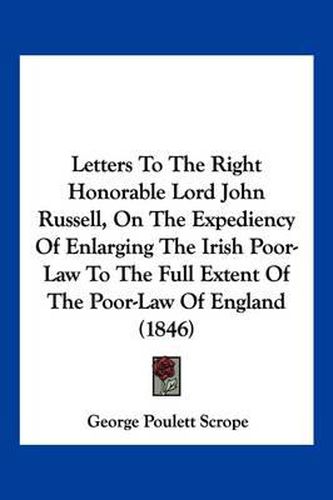 Cover image for Letters to the Right Honorable Lord John Russell, on the Expediency of Enlarging the Irish Poor-Law to the Full Extent of the Poor-Law of England (1846)