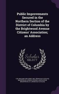 Cover image for Public Improvements Secured in the Northern Section of the District of Columbia by the Brightwood Avenue Citizens' Association; An Address