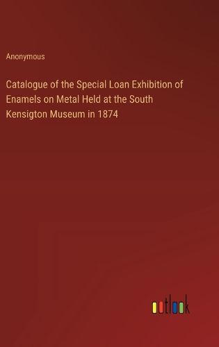 Cover image for Catalogue of the Special Loan Exhibition of Enamels on Metal Held at the South Kensigton Museum in 1874