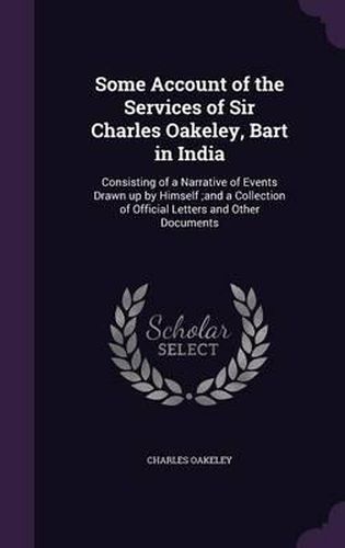 Cover image for Some Account of the Services of Sir Charles Oakeley, Bart in India: Consisting of a Narrative of Events Drawn Up by Himself;and a Collection of Official Letters and Other Documents