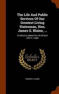 Cover image for The Life and Public Services of Our Greatest Living Statesman, Hon. James G. Blaine, ...: To Which Is Added the Life of Gen'l John A. Logan