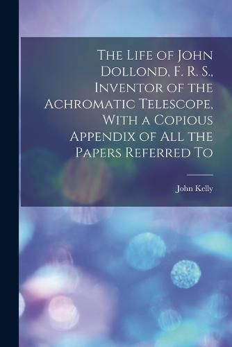 Cover image for The Life of John Dollond, F. R. S., Inventor of the Achromatic Telescope, With a Copious Appendix of all the Papers Referred To