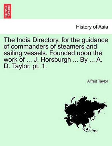 The India Directory, for the Guidance of Commanders of Steamers and Sailing Vessels. Founded Upon the Work of ... J. Horsburgh ... by ... A. D. Taylor. PT. 1.