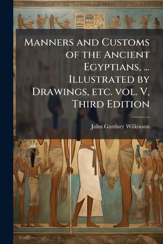 Cover image for Manners and Customs of the Ancient Egyptians, ... Illustrated by Drawings, Etc. Vol. V, Third Edition - Scholar's Choice Edition