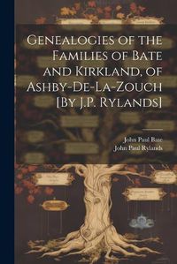 Cover image for Genealogies of the Families of Bate and Kirkland, of Ashby-De-La-Zouch [By J.P. Rylands]
