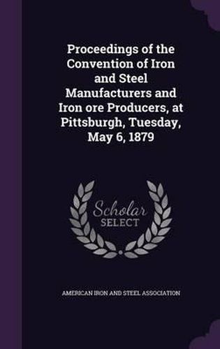 Cover image for Proceedings of the Convention of Iron and Steel Manufacturers and Iron Ore Producers, at Pittsburgh, Tuesday, May 6, 1879