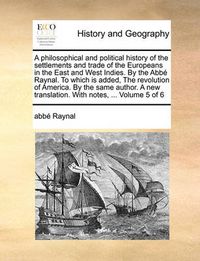 Cover image for A Philosophical and Political History of the Settlements and Trade of the Europeans in the East and West Indies. by the ABBE Raynal. to Which Is Added, the Revolution of America. by the Same Author. a New Translation. with Notes, ... Volume 5 of 6