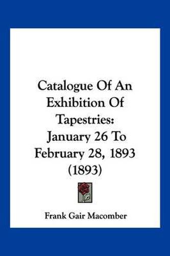 Cover image for Catalogue of an Exhibition of Tapestries: January 26 to February 28, 1893 (1893)