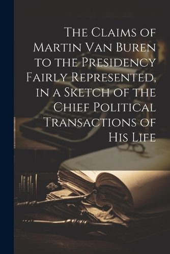 The Claims of Martin Van Buren to the Presidency Fairly Represented, in a Sketch of the Chief Political Transactions of his Life