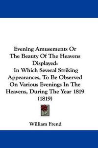 Cover image for Evening Amusements Or The Beauty Of The Heavens Displayed: In Which Several Striking Appearances, To Be Observed On Various Evenings In The Heavens, During The Year 1819 (1819)