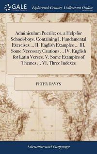 Cover image for Adminiculum Puerile; or, a Help for School-boys. Containing I. Fundamental Exercises ... II. English Examples ... III. Some Necessary Cautions ... IV. English for Latin Verses. V. Some Examples of Themes ... VI. Three Indexes