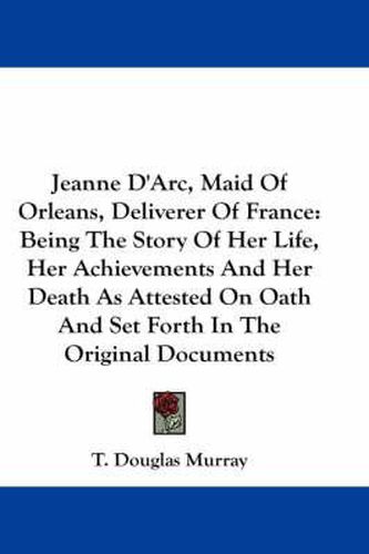 Cover image for Jeanne D'Arc, Maid of Orleans Deliverer of France: Being the Story of Her Life, Her Achievements, and Her Death as Attested on Oath and Set Forth in the Original Documents