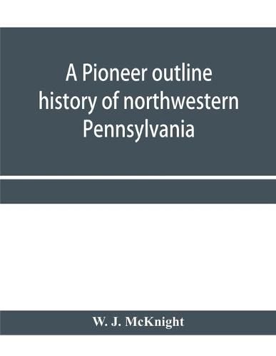 Cover image for A pioneer outline history of northwestern Pennsylvania; Embracing the counties of Tioga, Potter, McKean, Warren, Crawford, Venango, Forest, Clarion, Elk, Jefferson, Cameron, Butler, Lawrence, and Mercer also A Pioneer sketch of the cities of Allegheny, Beave