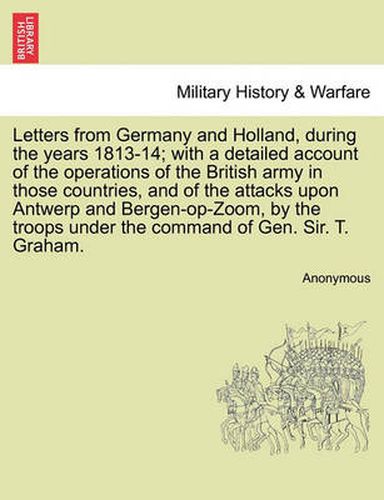 Cover image for Letters from Germany and Holland, During the Years 1813-14; With a Detailed Account of the Operations of the British Army in Those Countries, and of the Attacks Upon Antwerp and Bergen-Op-Zoom, by the Troops Under the Command of Gen. Sir. T. Graham.