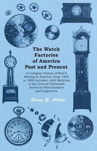 Cover image for The Watch Factories of America Past and Present -: A Complete History of Watch Making in America, From 1809 to 1888 Inclusive, with Sketches of the Lives of Celebrated American Watchmakers and Organizers