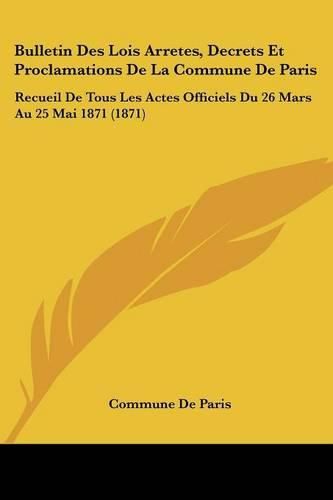 Cover image for Bulletin Des Lois Arretes, Decrets Et Proclamations de La Commune de Paris: Recueil de Tous Les Actes Officiels Du 26 Mars Au 25 Mai 1871 (1871)