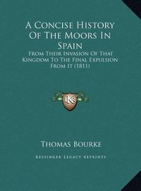 Cover image for A Concise History of the Moors in Spain a Concise History of the Moors in Spain: From Their Invasion of That Kingdom to the Final Expulsion Ffrom Their Invasion of That Kingdom to the Final Expulsion from It (1811) ROM It (1811)