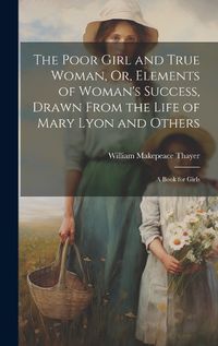 Cover image for The Poor Girl and True Woman, Or, Elements of Woman's Success, Drawn From the Life of Mary Lyon and Others