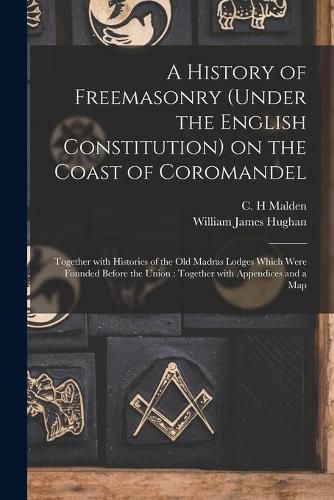 Cover image for A History of Freemasonry (under the English Constitution) on the Coast of Coromandel: Together With Histories of the Old Madras Lodges Which Were Founded Before the Union: Together With Appendices and a Map