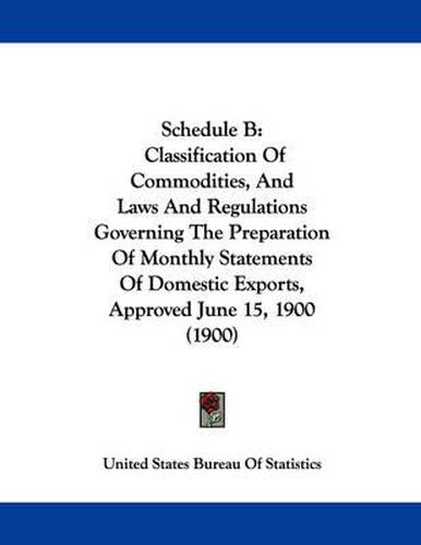 Cover image for Schedule B: Classification of Commodities, and Laws and Regulations Governing the Preparation of Monthly Statements of Domestic Exports, Approved June 15, 1900 (1900)